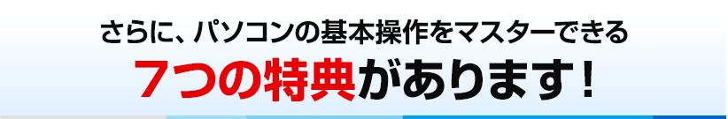 さらに、パソコンの基本操作をマスターできる７つの特典があります！
