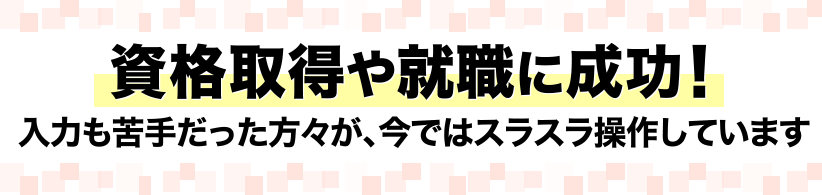 資格取得や就職に成功！入力も苦手だった方々が、今ではスラスラ操作しています。