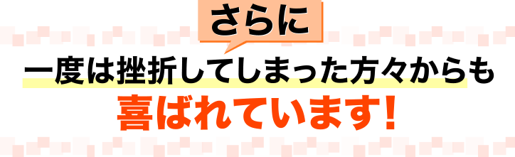 さらに、一度は挫折してしまった方々からも、喜ばれています！