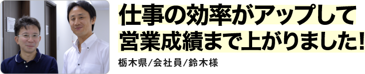 仕事の効率がアップして営業成績まで上がりました