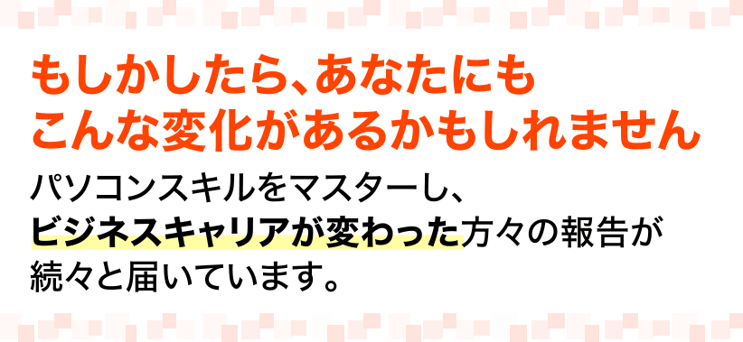 もしかしたら、あなたにもこんな変化があるかもしれません。パソコンスキルをマスターし、ビジネスキャリアが変わった方々の報告が続々と届いています。